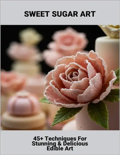 Sweet Sugar Art: 45+ Techniques For Stunning & Delicious Edible Art by Bickel, Breanna