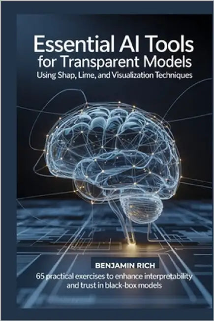 Essential AI Tools for Transparent Models Using Shap, Lime, and Visualization Techniques: 65 Practical Exercises to Enhance Interpretability and Trust by Rich, Benjamin