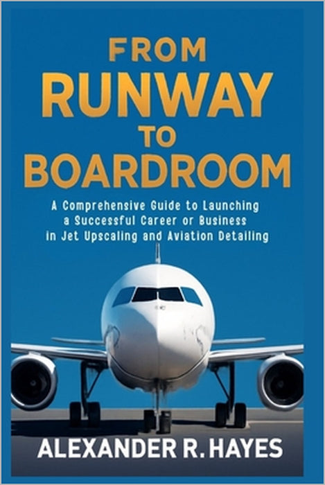 From Runway to Boardroom: A Comprehensive Guide to Launching a Successful Career or Business in Jet Upscaling and Aviation Detailing by Alexander R. Hayes
