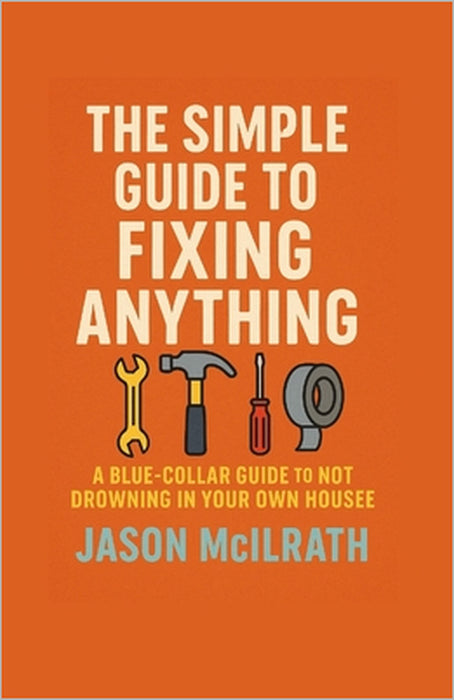The Simple Guide to Fixing Anything: A Blue-Collar Guide to Not Drowning in Your Own House by Jason McIlrath