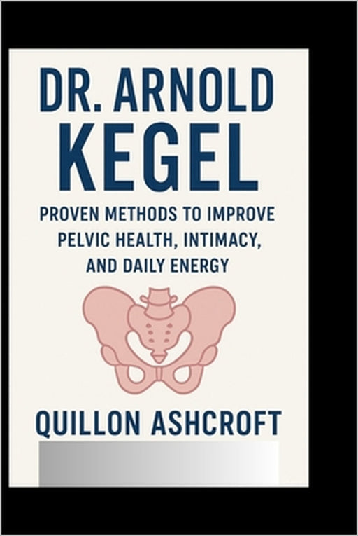 Dr. Arnold Kegel: Proven Methods to Improve Pelvic Health, Intimacy, and Daily Energy by Quillon Ashcroft