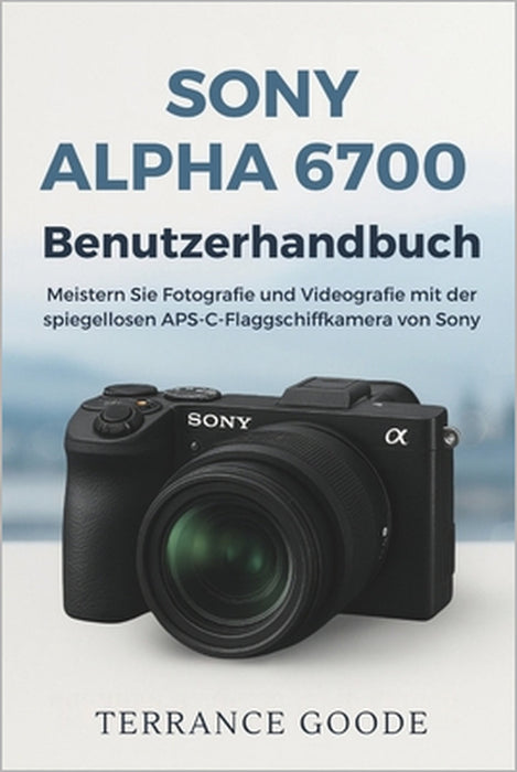 Sony Alpha 6700 Benutzerhandbuch: Meistern Sie Fotografie und Videografie mit der spiegellosen APS-C-Flaggschiffkamera von Sony by Terrance Goode