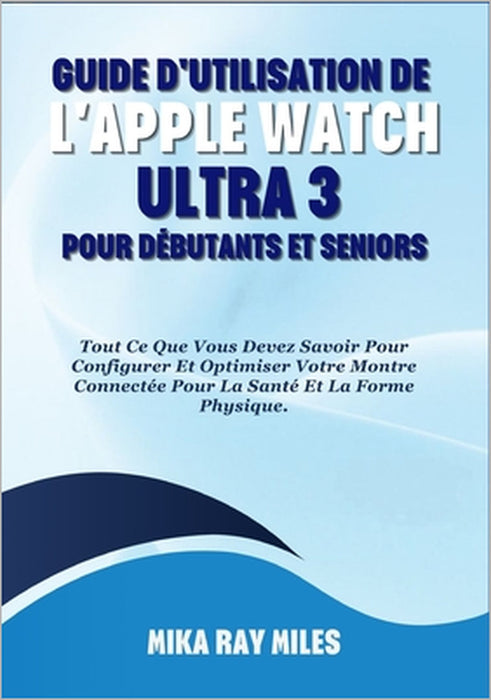 Guide d'Utilisation de l'Apple Watch Ultra 3 Pour Débutants Et Seniors: Tout Ce Que Vous Devez Savoir Pour Configurer Et Optimiser Votre Montre Connec by Mika Ray Miles