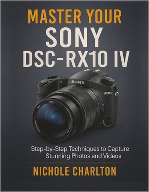 Master Your Sony DSC-RX10 IV: Step-by-Step Techniques to Capture Stunning Photos and Videos by Nichole Charlton