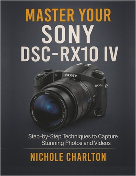 Master Your Sony DSC-RX10 IV: Step-by-Step Techniques to Capture Stunning Photos and Videos by Nichole Charlton