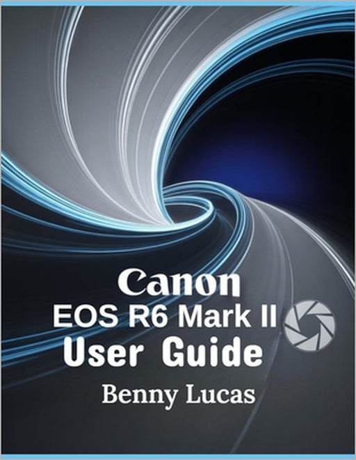 Canon EOS R6 Mark II User Guide: The Ultimate Step-by-step Manual for Mastering Everything about Your Camera and Maximizing Your Photography Potential by Benny Lucas