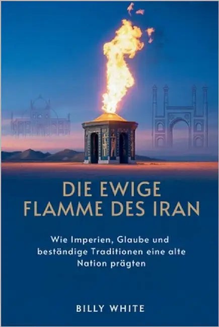 Die Ewige Flamme Des Iran: Wie Imperien, Glaube und beständige Traditionen eine alte Nation prägten by White, Billy