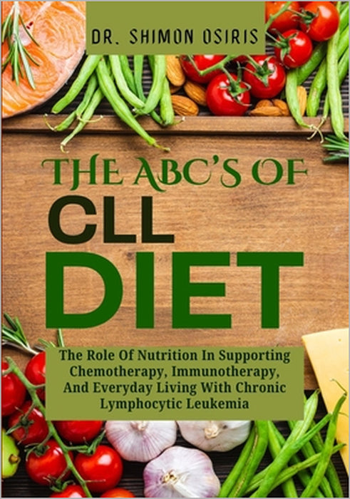 THE ABC's OF CLL DIET: The Role Of Nutrition In Supporting Chemotherapy, Immunotherapy, And Everyday Living With Chronic Lymphocytic Leukemia by Shimon Osiris