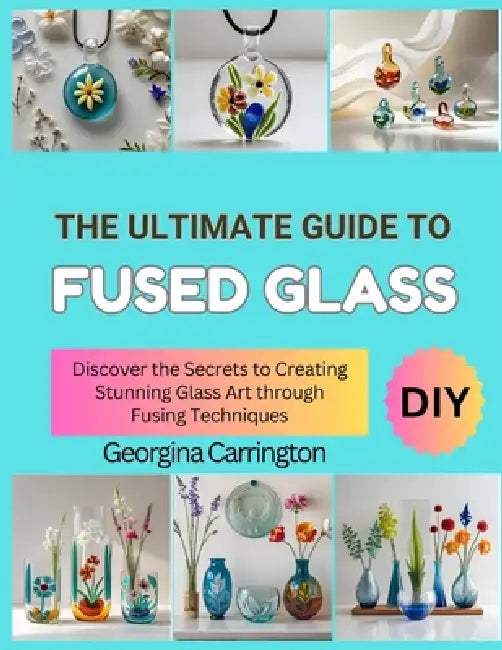 The Ultimate Guide to Fused Glass: Discover the Secrets to Creating Stunning Glass Art through Fusing Techniques by Georgina Carrington