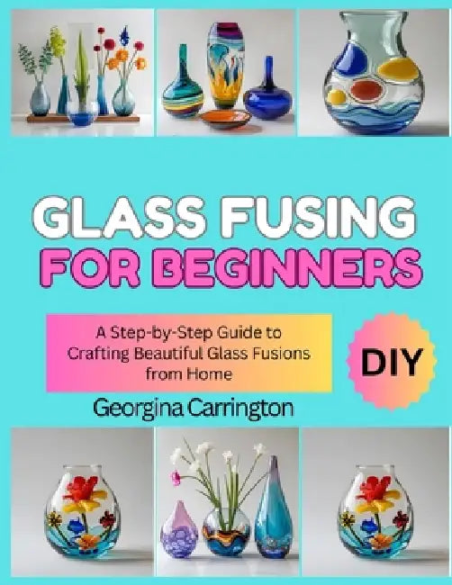 Glass Fusing for Beginners: A Step-by-Step Guide to Crafting Beautiful Glass Fusions from Home by Georgina Carrington