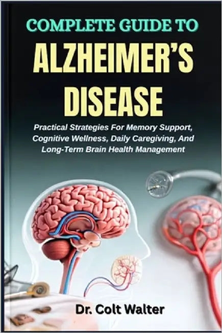 Complete Guide to Alzheimer's Disease: Practical Strategies For Memory Support, Cognitive Wellness, Daily Caregiving, And Long-Term Brain Health Manag by Walter, Colt