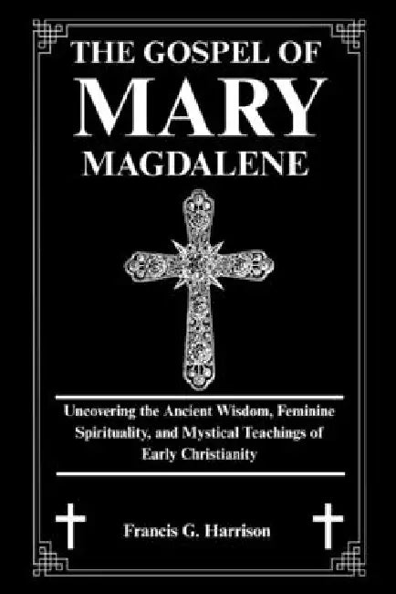 The Gospel of Mary Magdalene: Uncovering the Ancient Wisdom, Feminine Spirituality, and Mystical Teachings of Early Christianity by Francis G. Harrison
