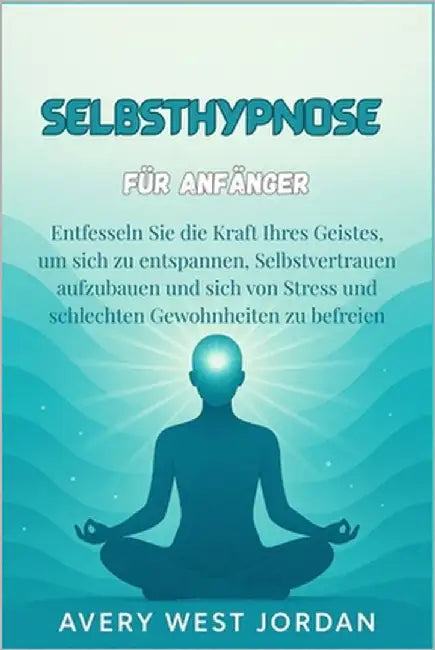 Selbsthypnose für Anfänger: Entfesseln Sie die Kraft Ihres Geistes, um sich zu entspannen, Selbstvertrauen aufzubauen und sich von Stress und schlecht by West Jordan, Avery