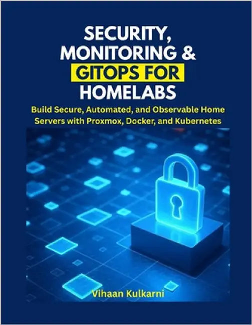 Security, Monitoring & GitOps for Homelabs: Build Secure, Automated, and Observable Home Servers with Proxmox, Docker, and Kubernetes by Kulkarni, Vihaan