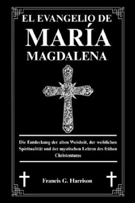 El Evangelio de María Magdalena: Descubriendo la sabiduría antigua, la espiritualidad femenina y las enseñanzas místicas del cristianismo primitivo by Francis G. Harrison