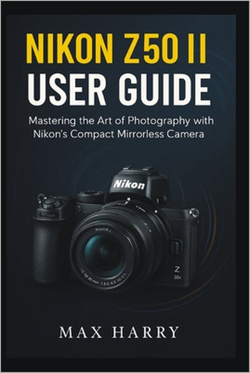 Nikon Z50 II User Guide: Mastering the Art of Photography with Nikon's Compact Mirrorless Camera by Max Harry