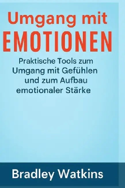 Umgang mit Emotionen: Praktische Tools zum Umgang mit Gefühlen und zum Aufbau emotionaler Stärke by Bradley Watkins