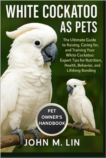 White Cockatoo as Pets: The Ultimate Guide to Raising, Caring for, and Training Your White Cockatoo: Expert Tips for Nutrition, Health, Behavior, and by W. Lin, John
