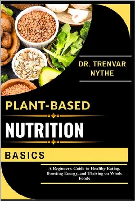 Plant-Based Nutrition Basics: A Beginner's Guide to Healthy Eating, Boosting Energy, and Thriving on Whole Foods by Nythe, Dr Trenvar