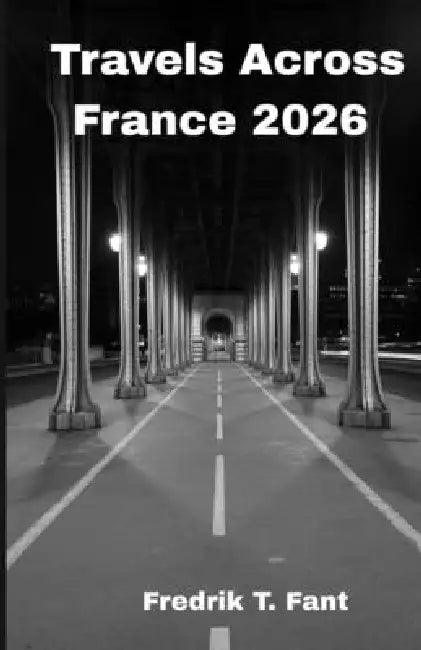 Travels Across France 2026: Your Essential Guide to Food, Culture & Hidden Gems by Fredrik T. Fant