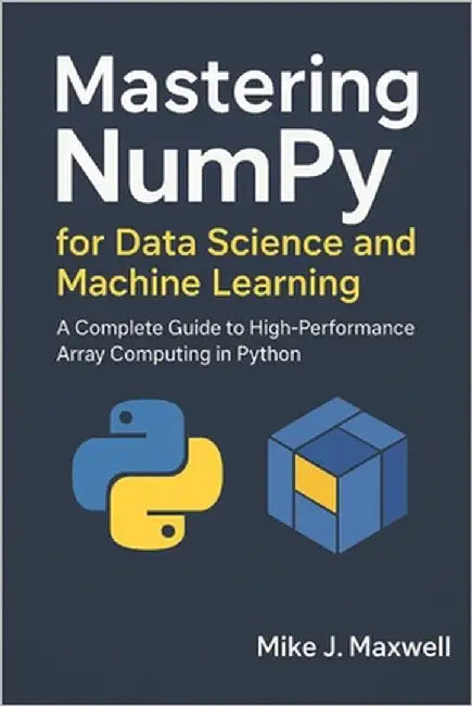 Mastering NumPy for Data Science and Machine Learning: A Complete Guide to High-Performance Array Computing in Python by Maxwell, Mike J.