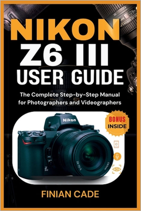 Nikon Z6 III User Guide: The Complete Step-by-Step Manual for Photographers and Videographers by Finian Cade