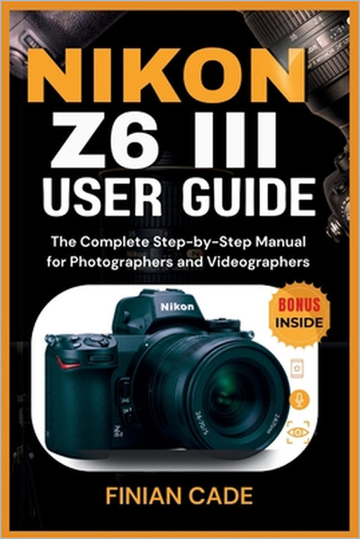 Nikon Z6 III User Guide: The Complete Step-by-Step Manual for Photographers and Videographers by Finian Cade