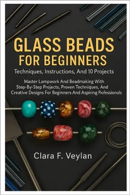 Glass Beads For Beginners: Techniques, Instructions, And 10 Projects: Master Lampwork And Beadmaking With Step-By-Step Projects, Proven Techniques, An by Veylan, Clara F.