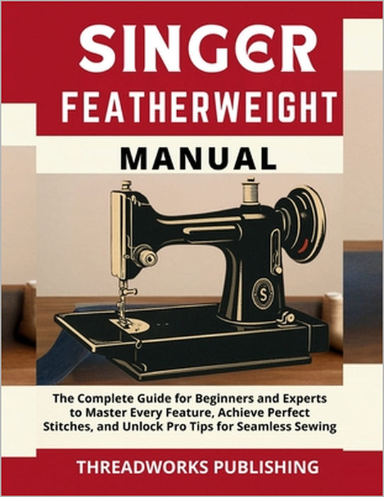 Singer Featherweight Manual: The Complete Guide for Beginners and Experts to Master Every Feature, Achieve Perfect Stitches, and Unlock Pro Tips for S by Threadworks Publishing