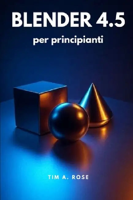 Blender 4.5 per principianti: Guida passo passo alla modellazione 3D, all'animazione e al rendering per principianti by Tim A. Rose