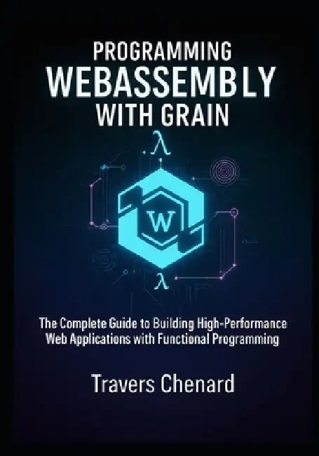 Programming WebAssembly with Grain: The Complete Guide to Building High-Performance Web Applications with Functional Programming by Travers Chenard