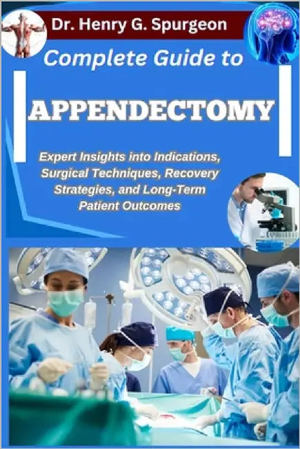 Complete Guide to Appendectomy: Expert Insights into Indications, Surgical Techniques, Recovery Strategies, and Long-Term Patient Outcomes by G. Spurgeon, Henry