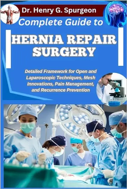 Complete Guide to Hernia Repair Surgery: Detailed Framework for Open and Laparoscopic Techniques, Mesh Innovations, Pain Management, and Recurrence Pr by G. Spurgeon, Henry