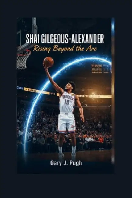 Shai Gilgeous-Alexander: Rising Beyond the Arc by Gary J. Pugh