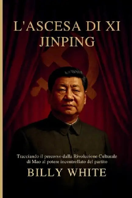 L'Ascesa Di XI Jinping: Tracciando il percorso dalla Rivoluzione Culturale di Mao al potere incontrollato del partito by Billy White