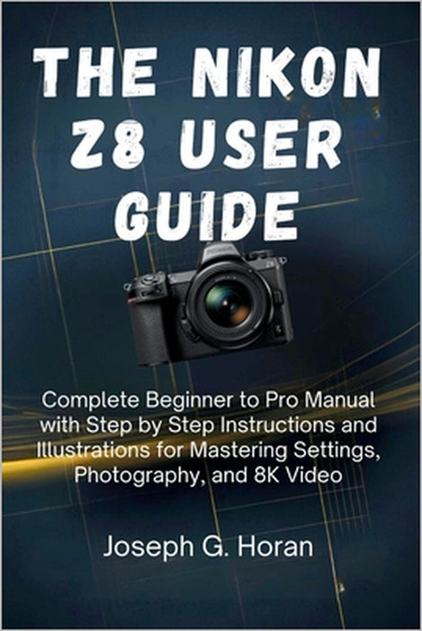 The Nikon Z8 User Guide: Complete Beginner to Pro Manual with Step by Step Instructions and Illustrations for Mastering Settings, Photography, and 8K by Joseph G. Horan