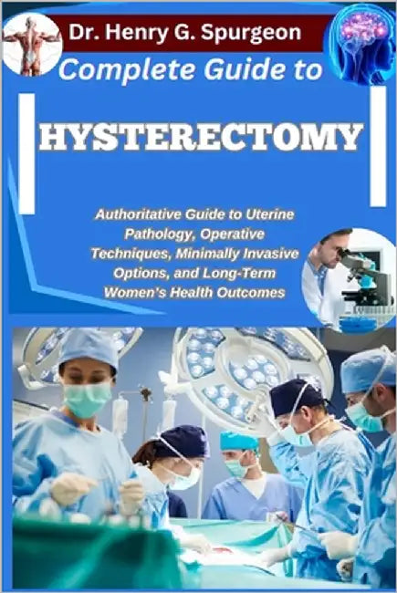 Complete Guide to Hysterectomy: Authoritative Guide to Uterine Pathology, Operative Techniques, Minimally Invasive Options, and Long-Term Women's Heal by G. Spurgeon, Henry