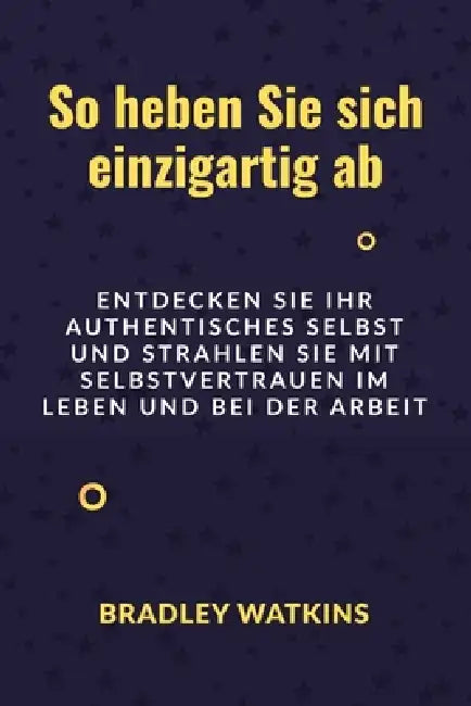 So heben Sie sich einzigartig ab: Entdecken Sie Ihr authentisches Selbst und strahlen Sie mit Selbstvertrauen im Leben und bei der Arbeit by Bradley Watkins