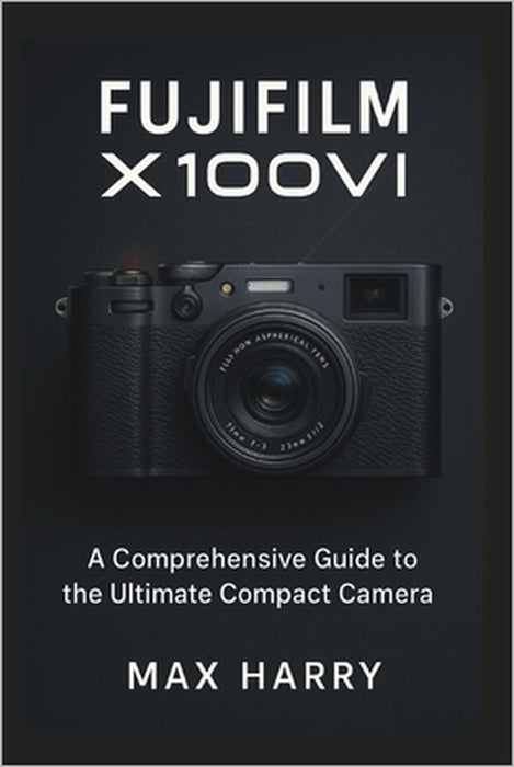 Fujifilm X100VI: A Comprehensive Guide to the Ultimate Compact Camera by Max Harry