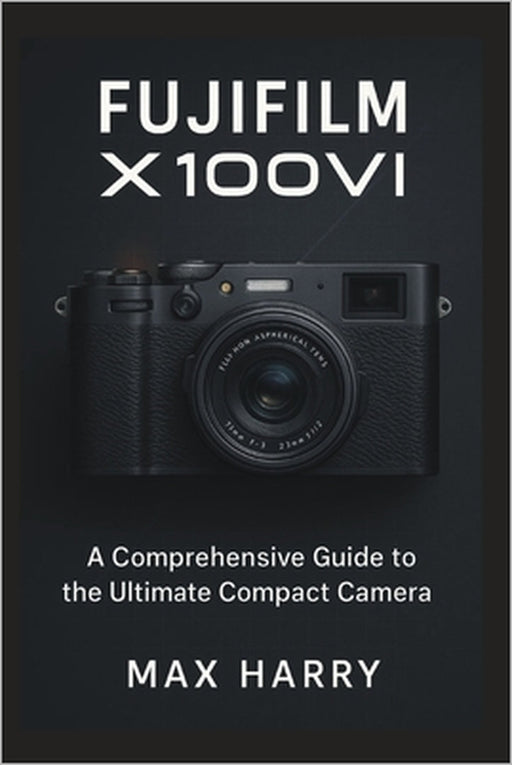 Fujifilm X100VI: A Comprehensive Guide to the Ultimate Compact Camera by Max Harry