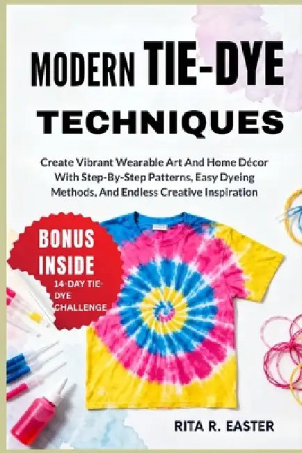 Modern Tie-Dye Techniques: Create Vibrant Wearable Art And Home Décor With Step-By-Step Patterns, Easy Dyeing Methods, And Endless Creative Inspiratio by Rita R. Easter