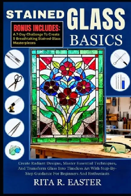 Stained Glass Basics: Create Radiant Designs, Master Essential Techniques, And Transform Glass Into Timeless Art With Step-By-Step Guidance For Beginn by Rita R. Easter