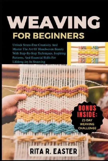 Weaving for Beginners: Unlock Stress-Free Creativity And Master The Art Of Handwoven Beauty With Step-By-Step Techniques, Inspiring Patterns, And Esse by Rita R. Easter