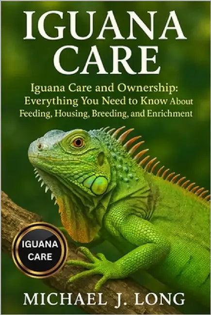 Iguana Care: Iguana Care and Ownership: Everything You Need to Know About Feeding, Housing, Breeding, and Enrichment by J. Long, Michael