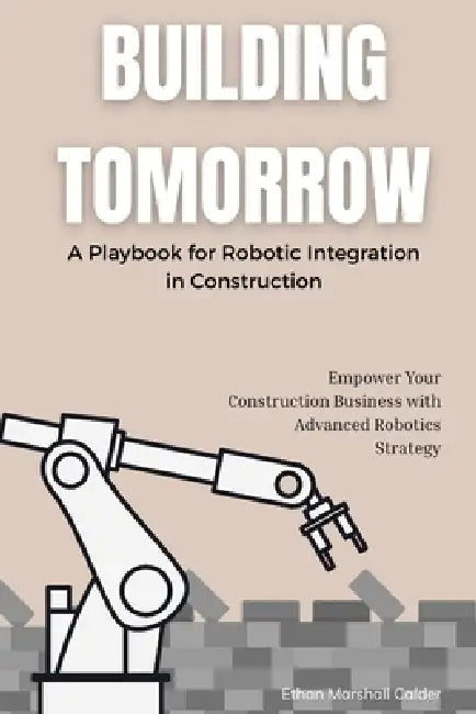 Building Tomorrow: A Playbook for Robotic Integration in Construction: Empower Your Construction Business with Advanced Robotics Strategy by Ethan Marshall Calder