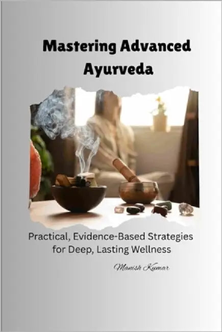 Mastering Advanced Ayurveda: Practical, Evidence-Based Strategies for Deep, Lasting Wellness by Kumar, Manish