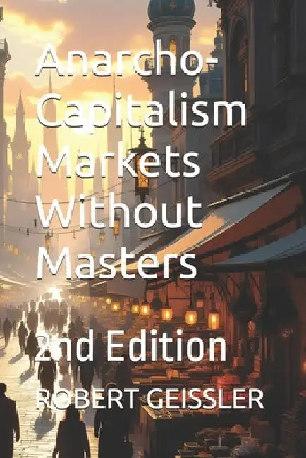 Anarcho-Capitalism Markets Without Masters: 2nd Edition by Robert Geissler