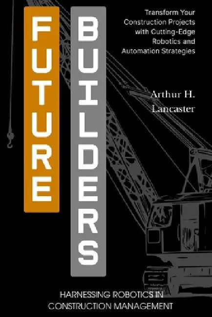 Future Builders: Harnessing Robotics in Construction Management: Transform Your Construction Projects with Cutting-Edge Robotics and Automation Strate by Arthur Lancaster