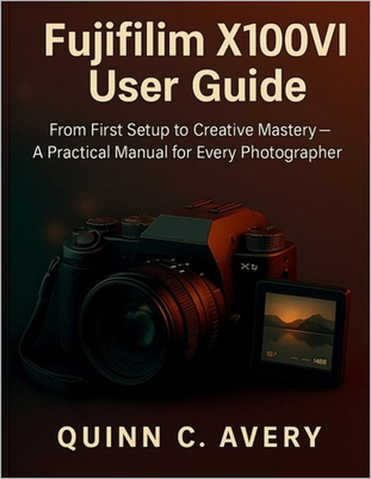 Fujifilm X100VI User Guide: From First Setup to Creative Mastery-A Practical Manual for Every Photographer by Quinn C. Avery