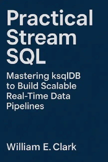 Practical Stream SQL: Mastering ksqlDB to Build Scalable Real-Time Data Pipelines by William E. Clark